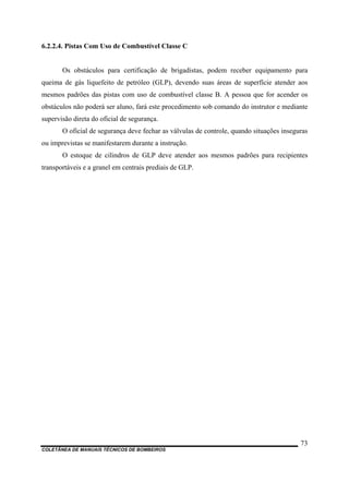 COLETÂNEA DE MANUAIS TÉCNICOS DE BOMBEIROS
73
6.2.2.4. Pistas Com Uso de Combustível Classe C
Os obstáculos para certificação de brigadistas, podem receber equipamento para
queima de gás liquefeito de petróleo (GLP), devendo suas áreas de superfície atender aos
mesmos padrões das pistas com uso de combustível classe B. A pessoa que for acender os
obstáculos não poderá ser aluno, fará este procedimento sob comando do instrutor e mediante
supervisão direta do oficial de segurança.
O oficial de segurança deve fechar as válvulas de controle, quando situações inseguras
ou imprevistas se manifestarem durante a instrução.
O estoque de cilindros de GLP deve atender aos mesmos padrões para recipientes
transportáveis e a granel em centrais prediais de GLP.
 