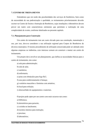 COLETÂNEA DE MANUAIS TÉCNICOS DE BOMBEIROS
76
7. CENTRO DE TREINAMENTO
Entendemos que em razão das peculiaridades dos serviços de bombeiros, bem como
da necessidade de sua padronização e qualidade, os treinamentos prioritariamente deverão
ocorrer no Centro de Ensino e Instrução de Bombeiros, cujas instalações e laboratórios devem
prever um teatro com características estruturais que permitam a realização de uma
complexidade de evento, conforme idealizados no presente capítulo.
7.1. Planejamento para Construção
Um centro de treinamento tem um custo elevado para sua construção, manutenção e
uso, por isso, deve-se considerar a sua utilização regional para Corpos de Bombeiros de
diversos municípios. O mesmo procedimento de utilização consorciada pode ser adotado entre
algumas empresas ou indústrias, com interesse comum em construir e manter um centro de
treinamento.
Um projeto deve envolver um planejamento, que defina as necessidades básicas para o
centro de treinamento, tais como:
a) sala para administração;
b) sala de aula;
c) sanitários;
d) enfermaria;
e) pista com obstáculos para fogo B,C;
f) casa para condicionamento à fumaça;
g) vestiários masculino e feminino com armários;
h) local para refeição;
i) almoxarifado de equipamentos e materiais.
O projeto pode optar por um centro com mais recursos tais como:
a) biblioteca;
b) dormitórios para pernoite;
c) cozinha ou lanchonete;
d) recintos internos para instrução;
e) piscinas;
f) laboratórios;
 
