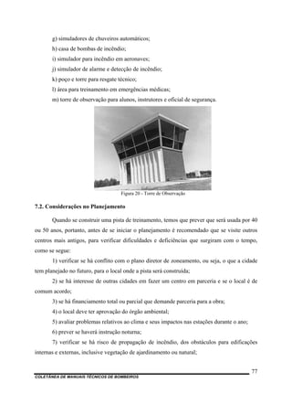 g) simuladores de chuveiros automáticos;
h) casa de bombas de incêndio;
i) simulador para incêndio em aeronaves;
j) simulador de alarme e detecção de incêndio;
k) poço e torre para resgate técnico;
l) área para treinamento em emergências médicas;
m) torre de observação para alunos, instrutores e oficial de segurança.
Figura 20 - Torre de Observação
7.2. Considerações no Planejamento
Quando se construir uma pista de treinamento, temos que prever que será usada por 40
ou 50 anos, portanto, antes de se iniciar o planejamento é recomendado que se visite outros
centros mais antigos, para verificar dificuldades e deficiências que surgiram com o tempo,
como se segue:
1) verificar se há conflito com o plano diretor de zoneamento, ou seja, o que a cidade
tem planejado no futuro, para o local onde a pista será construída;
2) se há interesse de outras cidades em fazer um centro em parceria e se o local é de
comum acordo;
3) se há financiamento total ou parcial que demande parceria para a obra;
4) o local deve ter aprovação do órgão ambiental;
5) avaliar problemas relativos ao clima e seus impactos nas estações durante o ano;
6) prever se haverá instrução noturna;
7) verificar se há risco de propagação de incêndio, dos obstáculos para edificações
internas e externas, inclusive vegetação de ajardinamento ou natural;
COLETÂNEA DE MANUAIS TÉCNICOS DE BOMBEIROS
77
 