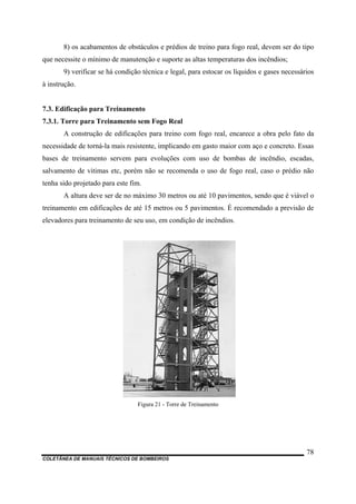 8) os acabamentos de obstáculos e prédios de treino para fogo real, devem ser do tipo
que necessite o mínimo de manutenção e suporte as altas temperaturas dos incêndios;
9) verificar se há condição técnica e legal, para estocar os líquidos e gases necessários
à instrução.
7.3. Edificação para Treinamento
7.3.1. Torre para Treinamento sem Fogo Real
A construção de edificações para treino com fogo real, encarece a obra pelo fato da
necessidade de torná-la mais resistente, implicando em gasto maior com aço e concreto. Essas
bases de treinamento servem para evoluções com uso de bombas de incêndio, escadas,
salvamento de vitimas etc, porém não se recomenda o uso de fogo real, caso o prédio não
tenha sido projetado para este fim.
A altura deve ser de no máximo 30 metros ou até 10 pavimentos, sendo que é viável o
treinamento em edificações de até 15 metros ou 5 pavimentos. É recomendado a previsão de
elevadores para treinamento de seu uso, em condição de incêndios.
Figura 21 - Torre de Treinamento
COLETÂNEA DE MANUAIS TÉCNICOS DE BOMBEIROS
78
 