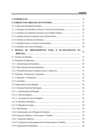 SUMÁRIO
1. INTRODUÇÃO........................................................................................................... 13
2. PADRÃO PARA BRIGADA DE INCÊNDIO.......................................................... 17
2.1. Limites para Brigada de Incêndio.............................................................................. 19
2.1.1. Princípios de Incêndios no Interior ou Exterior de Estruturas................................ 20
2.1.2. Incêndios em Ambientes Externos com Combate Indireto..................................... 21
2.1.3. Incêndio Externo Avançado com Combate Direto................................................. 21
2.1.4. Incêndio no Interior de Estruturas........................................................................... 22
2.1.5. Incêndios Interno e Externo Concomitantes........................................................... 22
2.1.6. Incêndios em Locais Confinados............................................................................ 22
3. REGRAS DE PROCEDIMENTO PARA O PLANEJAMENTO DA
BRIGADA...............................................................................................................
25
3.1. Estrutura da Brigada................................................................................................... 27
3.2. Programa de Segurança.............................................................................................. 27
3.2.1. Administração de Incidentes................................................................................... 29
3.2.2. Plano Operacional dos Brigadistas......................................................................... 30
3.2.3. Procedimentos para Condições Gerais e Específico............................................... 31
3.3. Educação, Treinamento e Simulados......................................................................... 32
3.3.1. Educação e Treinamento......................................................................................... 32
3.3.2. Simulados................................................................................................................ 35
3.4. Organização de uma Brigada..................................................................................... 36
3.4.1. Estrutura Funcional da Brigada............................................................................... 36
3.4.1.1. Administrador da Brigada.................................................................................... 37
3.4.1.2. Líder da Brigada................................................................................................... 37
3.4.1.3. Assistente do Líder da Brigada............................................................................ 38
3.4.1.4. Membros da Brigada............................................................................................ 38
3.4.1.5. Brigadista de Apoio............................................................................................. 38
3.4.2. Identificação............................................................................................................ 38
3.4.3. Comunicação com a Brigada de Incêndio............................................................... 38
3.4.4. Requisitos Médicos e Físicos para o Trabalho........................................................ 39
3.4.4.1. Requisitos Médicos.............................................................................................. 39
3.4.4.2. Exigências de Desempenho Físico Relacionada ao Trabalho.............................. 39
3.4.5. Equipamentos da Brigada...................................................................................... 40
 