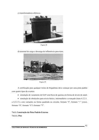 c) transformadores elétricos;
Figura 28
d) terminal de carga e descarga de inflamáveis para trens.
Figura 29
A certificação para qualquer treino de brigadistas deve começar por uma pista padrão
com quatro tipos de eventos:
• simulação de vazamento de GLP com bicos de queima em forma de árvore de natal;
• simulação de obstáculos para níveis básico, intermediário e avançado (itens 6.2.2.1.
a 6.2.2.3.), com variações na forma quadrada ou circular, formato “I”, formato “+” (cruz),
formato “S”, formato “U”e formato ”T”.
7.4.1. Construção da Pista Padrão Externa
7.4.1.1. Piso
COLETÂNEA DE MANUAIS TÉCNICOS DE BOMBEIROS
82
 
