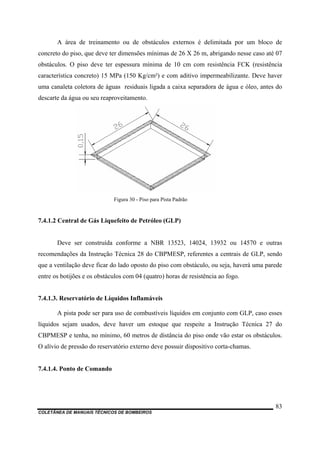 A área de treinamento ou de obstáculos externos é delimitada por um bloco de
concreto do piso, que deve ter dimensões mínimas de 26 X 26 m, abrigando nesse caso até 07
obstáculos. O piso deve ter espessura mínima de 10 cm com resistência FCK (resistência
característica concreto) 15 MPa (150 Kg/cm²) e com aditivo impermeabilizante. Deve haver
uma canaleta coletora de águas residuais ligada a caixa separadora de água e óleo, antes do
descarte da água ou seu reaproveitamento.
Figura 30 - Piso para Pista Padrão
7.4.1.2 Central de Gás Liquefeito de Petróleo (GLP)
Deve ser construída conforme a NBR 13523, 14024, 13932 ou 14570 e outras
recomendações da Instrução Técnica 28 do CBPMESP, referentes a centrais de GLP, sendo
que a ventilação deve ficar do lado oposto do piso com obstáculo, ou seja, haverá uma parede
entre os botijões e os obstáculos com 04 (quatro) horas de resistência ao fogo.
7.4.1.3. Reservatório de Líquidos Inflamáveis
A pista pode ser para uso de combustíveis líquidos em conjunto com GLP, caso esses
líquidos sejam usados, deve haver um estoque que respeite a Instrução Técnica 27 do
CBPMESP e tenha, no mínimo, 60 metros de distância do piso onde vão estar os obstáculos.
O alívio de pressão do reservatório externo deve possuir dispositivo corta-chamas.
7.4.1.4. Ponto de Comando
COLETÂNEA DE MANUAIS TÉCNICOS DE BOMBEIROS
83
 