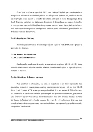 COLETÂNEA DE MANUAIS TÉCNICOS DE BOMBEIROS
84
É um local próximo a central de GLP, com visão privilegiada para os obstáculos e
sempre com a luz solar incidindo na posição sul do operador, podendo ser junto com a torre
de observação, se ela existir. O operador do sistema junto com o oficial de segurança, desse
local, determina a abertura e o fechamento do registro de demanda de gás para os obstáculos.
A pista que usar combustível líquido terá registros de manobra para a liberação deste às bases,
esse local deve ser abrigado de intempéries e serve de ponto de comando, para abertura ou
fechando das bases de instrução.
7.4.1.5. Instalações Elétricas
As instalações elétricas e de iluminação devem seguir a NBR 5418 para o projeto e
execução dos sistemas.
7.4.1.6. Formas dos Obstáculos
7.4.1.6.1. Obstáculo Quadrado
Os obstáculos quadrados devem ter a área prevista nos itens 6.2.2.1 à 6.2.2.3 deste
manual, respeitando-se além das medidas máximas de cada capacitação e as especificações do
material se metálico.
7.4.1.6.2 Obstáculo de Formas Variadas
Para construir os obstáculos, sua área de superfície é um fator importante para
determinar o seu nível e deve seguir para isto o parâmetro das tabelas 1 e 2 e o item 6.2.2.1
letras “a até c”, deste MTB, sendo que sua profundidade deve ser sempre de 300 milímetros.
Na construção de obstáculos externos, pode-se optar por profundidades maiores, para causar
uma impressão de um obstáculo de dimensão maior ou mais alto, porém a distância máxima
do líquido inflamável até a borda superior deve ser de 150 milímetros, diferença esta
completada com água ou aproximada com um fundo falso, recomendando-se também que não
ultrapasse 300 milímetros.
 