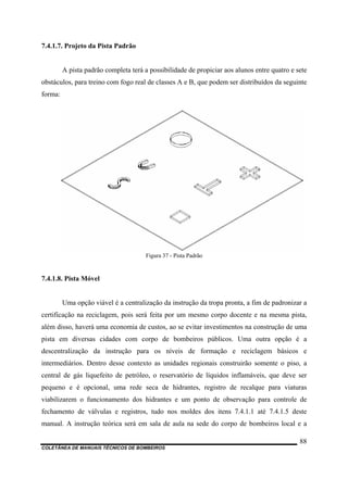 7.4.1.7. Projeto da Pista Padrão
A pista padrão completa terá a possibilidade de propiciar aos alunos entre quatro e sete
obstáculos, para treino com fogo real de classes A e B, que podem ser distribuídos da seguinte
forma:
Figura 37 - Pista Padrão
7.4.1.8. Pista Móvel
Uma opção viável é a centralização da instrução da tropa pronta, a fim de padronizar a
certificação na reciclagem, pois será feita por um mesmo corpo docente e na mesma pista,
além disso, haverá uma economia de custos, ao se evitar investimentos na construção de uma
pista em diversas cidades com corpo de bombeiros públicos. Uma outra opção é a
descentralização da instrução para os níveis de formação e reciclagem básicos e
intermediários. Dentro desse contexto as unidades regionais construirão somente o piso, a
central de gás liquefeito de petróleo, o reservatório de líquidos inflamáveis, que deve ser
pequeno e é opcional, uma rede seca de hidrantes, registro de recalque para viaturas
viabilizarem o funcionamento dos hidrantes e um ponto de observação para controle de
fechamento de válvulas e registros, tudo nos moldes dos itens 7.4.1.1 até 7.4.1.5 deste
manual. A instrução teórica será em sala de aula na sede do corpo de bombeiros local e a
COLETÂNEA DE MANUAIS TÉCNICOS DE BOMBEIROS
88
 