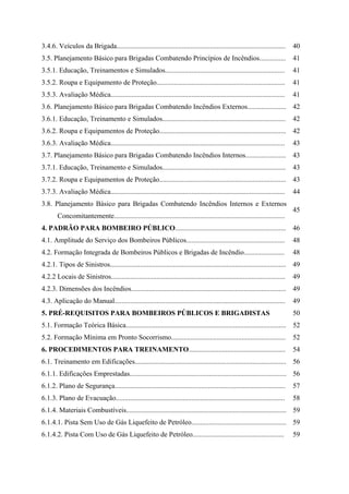 3.4.6. Veículos da Brigada................................................................................................ 40
3.5. Planejamento Básico para Brigadas Combatendo Princípios de Incêndios............... 41
3.5.1. Educação, Treinamentos e Simulados.................................................................... 41
3.5.2. Roupa e Equipamento de Proteção......................................................................... 41
3.5.3. Avaliação Médica................................................................................................... 41
3.6. Planejamento Básico para Brigadas Combatendo Incêndios Externos...................... 42
3.6.1. Educação, Treinamento e Simulados...................................................................... 42
3.6.2. Roupa e Equipamentos de Proteção........................................................................ 42
3.6.3. Avaliação Médica................................................................................................... 43
3.7. Planejamento Básico para Brigadas Combatendo Incêndios Internos....................... 43
3.7.1. Educação, Treinamento e Simulados...................................................................... 43
3.7.2. Roupa e Equipamentos de Proteção........................................................................ 43
3.7.3. Avaliação Médica................................................................................................... 44
3.8. Planejamento Básico para Brigadas Combatendo Incêndios Internos e Externos
Concomitantemente.................................................................................................
45
4. PADRÃO PARA BOMBEIRO PÚBLICO............................................................... 46
4.1. Amplitude do Serviço dos Bombeiros Públicos........................................................ 48
4.2. Formação Integrada de Bombeiros Públicos e Brigadas de Incêndio....................... 48
4.2.1. Tipos de Sinistros.................................................................................................... 49
4.2.2 Locais de Sinistros................................................................................................... 49
4.2.3. Dimensões dos Incêndios........................................................................................ 49
4.3. Aplicação do Manual................................................................................................. 49
5. PRÉ-REQUISITOS PARA BOMBEIROS PÚBLICOS E BRIGADISTAS 50
5.1. Formação Teórica Básica........................................................................................... 52
5.2. Formação Mínima em Pronto Socorrismo................................................................. 52
6. PROCEDIMENTOS PARA TREINAMENTO....................................................... 54
6.1. Treinamento em Edificações...................................................................................... 56
6.1.1. Edificações Emprestadas......................................................................................... 56
6.1.2. Plano de Segurança................................................................................................. 57
6.1.3. Plano de Evacuação................................................................................................ 58
6.1.4. Materiais Combustíveis........................................................................................... 59
6.1.4.1. Pista Sem Uso de Gás Liquefeito de Petróleo...................................................... 59
6.1.4.2. Pista Com Uso de Gás Liquefeito de Petróleo.................................................... 59
 