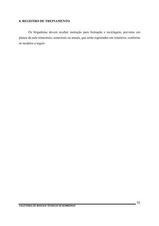 COLETÂNEA DE MANUAIS TÉCNICOS DE BOMBEIROS
92
8. REGISTRO DE TREINAMENTO
Os brigadistas devem receber instrução para formação e reciclagem, previstos em
planos de aula trimestrais, semestrais ou anuais, que serão registrados em relatórios, conforme
os modelos a seguir:
 