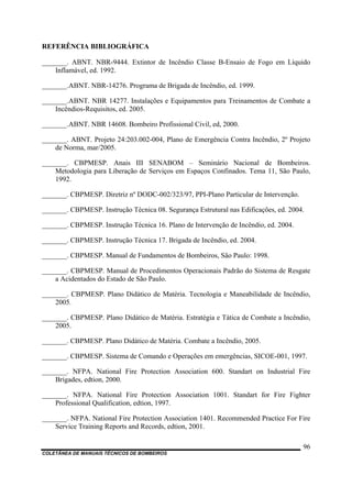 COLETÂNEA DE MANUAIS TÉCNICOS DE BOMBEIROS
96
REFERÊNCIA BIBLIOGRÁFICA
_______. ABNT. NBR-9444. Extintor de Incêndio Classe B-Ensaio de Fogo em Líquido
Inflamável, ed. 1992.
_______.ABNT. NBR-14276. Programa de Brigada de Incêndio, ed. 1999.
_______.ABNT. NBR 14277. Instalações e Equipamentos para Treinamentos de Combate a
Incêndios-Requisitos, ed. 2005.
_______.ABNT. NBR 14608. Bombeiro Profissional Civil, ed, 2000.
_______. ABNT. Projeto 24:203.002-004, Plano de Emergência Contra Incêndio, 2º Projeto
de Norma, mar/2005.
_______. CBPMESP. Anais III SENABOM – Seminário Nacional de Bombeiros.
Metodologia para Liberação de Serviços em Espaços Confinados. Tema 11, São Paulo,
1992.
_______. CBPMESP. Diretriz nº DODC-002/323/97, PPI-Plano Particular de Intervenção.
_______. CBPMESP. Instrução Técnica 08. Segurança Estrutural nas Edificações, ed. 2004.
_______. CBPMESP. Instrução Técnica 16. Plano de Intervenção de Incêndio, ed. 2004.
_______. CBPMESP. Instrução Técnica 17. Brigada de Incêndio, ed. 2004.
_______. CBPMESP. Manual de Fundamentos de Bombeiros, São Paulo: 1998.
_______. CBPMESP. Manual de Procedimentos Operacionais Padrão do Sistema de Resgate
a Acidentados do Estado de São Paulo.
_______. CBPMESP. Plano Didático de Matéria. Tecnologia e Maneabilidade de Incêndio,
2005.
_______. CBPMESP. Plano Didático de Matéria. Estratégia e Tática de Combate a Incêndio,
2005.
_______. CBPMESP. Plano Didático de Matéria. Combate a Incêndio, 2005.
_______. CBPMESP. Sistema de Comando e Operações em emergências, SICOE-001, 1997.
_______. NFPA. National Fire Protection Association 600. Standart on Industrial Fire
Brigades, edtion, 2000.
_______. NFPA. National Fire Protection Association 1001. Standart for Fire Fighter
Professional Qualification, edtion, 1997.
_______. NFPA. National Fire Protection Association 1401. Recommended Practice For Fire
Service Training Reports and Records, edtion, 2001.
 