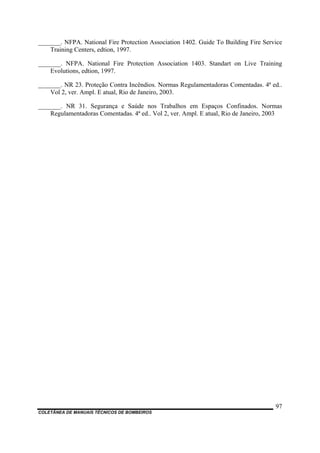 COLETÂNEA DE MANUAIS TÉCNICOS DE BOMBEIROS
97
_______. NFPA. National Fire Protection Association 1402. Guide To Building Fire Service
Training Centers, edtion, 1997.
_______. NFPA. National Fire Protection Association 1403. Standart on Live Training
Evolutions, edtion, 1997.
_______. NR 23. Proteção Contra Incêndios. Normas Regulamentadoras Comentadas. 4ª ed..
Vol 2, ver. Ampl. E atual, Rio de Janeiro, 2003.
_______. NR 31. Segurança e Saúde nos Trabalhos em Espaços Confinados. Normas
Regulamentadoras Comentadas. 4ª ed.. Vol 2, ver. Ampl. E atual, Rio de Janeiro, 2003
 