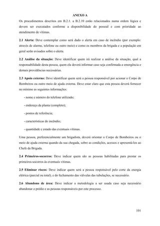 ANEXO A
Os procedimentos descritos em B.2.1. a B.2.10 estão relacionados numa ordem lógica e
devem ser executados conforme a disponibilidade do pessoal e com prioridade ao
atendimento de vítimas.
2.1 Alerta: Deve contemplar como será dado o alerta em caso de incêndio (por exemplo:
através de alarme, telefone ou outro meio) e como os membros da brigada e a população em
geral serão avisados sobre o alerta.
2.2 Análise da situação: Deve identificar quem irá realizar a análise da situação, qual a
responsabilidade desta pessoa, quem ela deverá informar caso seja confirmada a emergência e
demais providências necessárias.
2.3 Apoio externo: Deve identificar quem será a pessoa responsável por acionar o Corpo de
Bombeiros ou outro meio de ajuda externa. Deve estar claro que esta pessoa deverá fornecer
no mínimo as seguintes informações:
- nome e número do telefone utilizado;
- endereço da planta (completo);
- pontos de referência;
- características do incêndio;
- quantidade e estado das eventuais vítimas.
Uma pessoa, preferencialmente um brigadista, deverá orientar o Corpo de Bombeiros ou o
meio de ajuda externa quando da sua chegada, sobre as condições, acessos e apresentá-los ao
Chefe da Brigada.
2.4 Primeiros-socorros: Deve indicar quem são as pessoas habilitadas para prestar os
primeiros-socorros às eventuais vítimas.
2.5 Eliminar riscos: Deve indicar quem será a pessoa responsável pelo corte da energia
elétrica (parcial ou total), e do fechamento das válvulas das tubulações, se necessário.
2.6 Abandono de área: Deve indicar a metodologia a ser usada caso seja necessário
abandonar o prédio e as pessoas responsáveis por este processo.
101
 