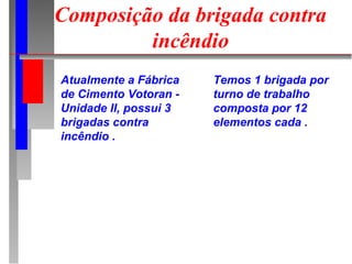 Composição da brigada contra
         incêndio
Atualmente a Fábrica   Temos 1 brigada por
de Cimento Votoran -   turno de trabalho
Unidade II, possui 3   composta por 12
brigadas contra        elementos cada .
incêndio .
 