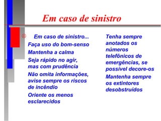 Em caso de sinistro
     Em caso de sinistro...   Tenha sempre
    Faça uso do bom-senso      anotados os
                               números
    Mantenha a calma
                               telefônicos de
    Seja rápido no agir,       emergências, se
    mas com prudência          possível decore-os
    Não omita informações,     Mantenha sempre
    avise sempre os riscos     os extintores
    de incêndio                desobstruídos
    Oriente os menos
    esclarecidos
 