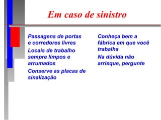 Em caso de sinistro

Passagens de portas     Conheça bem a
e corredores livres     fábrica em que você
Locais de trabalho      trabalha
sempre limpos e         Na dúvida não
arrumados               arrisque, pergunte
Conserve as placas de
sinalização
 