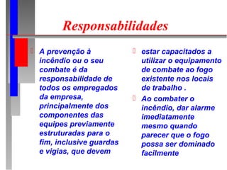 Responsabilidades
 A prevenção à             estar capacitados a
  incêndio ou o seu          utilizar o equipamento
  combate é da               de combate ao fogo
  responsabilidade de        existente nos locais
  todos os empregados        de trabalho .
  da empresa,               Ao combater o
  principalmente dos         incêndio, dar alarme
  componentes das            imediatamente
  equipes previamente        mesmo quando
  estruturadas para o        parecer que o fogo
  fim, inclusive guardas     possa ser dominado
  e vigias, que devem        facilmente
 