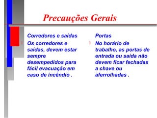 Precauções Gerais
    Corredores e saídas       Portas
   Os corredores e          No horário de
    saídas, devem estar       trabalho, as portas de
    sempre                    entrada ou saída não
    desempedidos para         devem ficar fechadas
    fácil evacuação em        a chave ou
    caso de incêndio .        aferrolhadas .
 