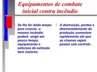 Equipamentos de combate
   inicial contra incêndio

 Se lhe for dado tempo    A destruição, perdas e
  para crescer, o           desmantelamento da
  mesmo incêndio            produção aumentam
  poderá exigir em          rapidamente até que
  pouco tempo,              as chamas sejam
  equipamento e             postas sob controle .
  esforços de extinção
  bem maiores.
 