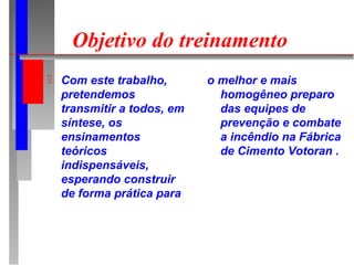Objetivo do treinamento
 Com este trabalho,       o melhor e mais
  pretendemos                homogêneo preparo
  transmitir a todos, em     das equipes de
  síntese, os                prevenção e combate
  ensinamentos               a incêndio na Fábrica
  teóricos                   de Cimento Votoran .
  indispensáveis,
  esperando construir
  de forma prática para
 
