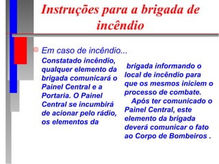 Instruções para a brigada de
              incêndio
   Em caso de incêndio...
    Constatado incêndio,
    qualquer elemento da      brigada informando o
    brigada comunicará o     local de incêndio para
    Painel Central e a       que os mesmos iniciem o
    Portaria. O Painel       processo de combate.
    Central se incumbirá       Após ter comunicado o
    de acionar pelo rádio,   Painel Central, este
    os elementos da          elemento da brigada
                             deverá comunicar o fato
                             ao Corpo de Bombeiros .
 