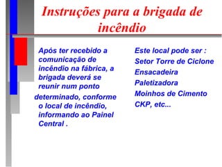 Instruções para a brigada de
            incêndio
 Após ter recebido a      Este local pode ser :
 comunicação de           Setor Torre de Ciclone
 incêndio na fábrica, a   Ensacadeira
 brigada deverá se
 reunir num ponto         Paletizadora
determinado, conforme     Moinhos de Cimento
 o local de incêndio,     CKP, etc...
 informando ao Painel
 Central .
 