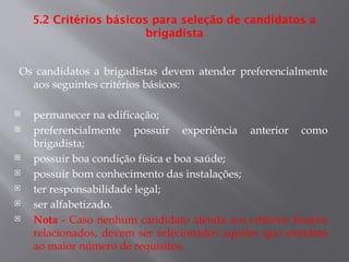 5.2 Critérios básicos para seleção de candidatos a
brigadista
Os candidatos a brigadistas devem atender preferencialmente
aos seguintes critérios básicos:
 permanecer na edificação;
 preferencialmente possuir experiência anterior como
brigadista;
 possuir boa condição física e boa saúde;
 possuir bom conhecimento das instalações;
 ter responsabilidade legal;
 ser alfabetizado.
 Nota - Caso nenhum candidato atenda aos critérios básicos
relacionados, devem ser selecionados aqueles que atendam
ao maior número de requisitos.
 