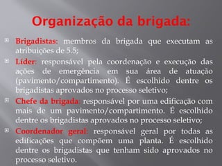 Organização da brigada:
 Brigadistas: membros da brigada que executam as
atribuições de 5.5;
 Líder: responsável pela coordenação e execução das
ações de emergência em sua área de atuação
(pavimento/compartimento). É escolhido dentre os
brigadistas aprovados no processo seletivo;
 Chefe da brigada: responsável por uma edificação com
mais de um pavimento/compartimento. É escolhido
dentre os brigadistas aprovados no processo seletivo;
 Coordenador geral: responsável geral por todas as
edificações que compõem uma planta. É escolhido
dentre os brigadistas que tenham sido aprovados no
processo seletivo.
 