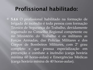 Profissional habilitado:
 5.4.6 O profissional habilitado na formação de
brigada de incêndio é toda pessoa com formação
Técnico de Segurança do Trabalho, devidamente
registrado no Conselho Regional competente ou
no Ministério do Trabalho e os militares as
Forças Armadas, das Polícias Militares e dos
Corpos de Bombeiros Militares, com 2º grau
completo e que possua especialização em
prevenção e combate a incêndio (carga horária
mínima 60 horas-aulas) e Emergências Médicas
(carga horária mínina de 40 horas-aulas).
 
