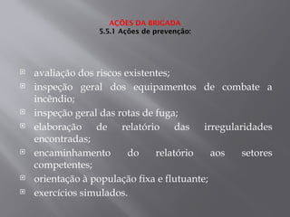 AÇÕES DA BRIGADA
5.5.1 Ações de prevenção:
 avaliação dos riscos existentes;
 inspeção geral dos equipamentos de combate a
incêndio;
 inspeção geral das rotas de fuga;
 elaboração de relatório das irregularidades
encontradas;
 encaminhamento do relatório aos setores
competentes;
 orientação à população fixa e flutuante;
 exercícios simulados.
 