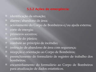 5.5.2 Ações de emergência:
 identificação da situação;
 alarme/abandono de área;
 acionamento do Corpo de Bombeiros e/ou ajuda externa;
 corte de energia;
 primeiros socorros;
 controle do pânico;
 combate ao princípio de incêndio;
 instrução de abandono de área com segurança;
 recepção e orientação ao Corpo de Bombeiros;
 preenchimento do formulário de registro de trabalho dos
bombeiros;
 encaminhamento do formulário ao Corpo de Bombeiros
para atualização de dados estatísticos.
 