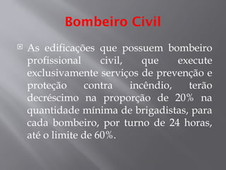 Bombeiro Civil
 As edificações que possuem bombeiro
profissional civil, que execute
exclusivamente serviços de prevenção e
proteção contra incêndio, terão
decréscimo na proporção de 20% na
quantidade mínima de brigadistas, para
cada bombeiro, por turno de 24 horas,
até o limite de 60%.
 