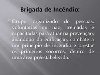 Brigada de Incêndio:
 Grupo organizado de pessoas,
voluntárias ou não, treinadas e
capacitadas para atuar na prevenção,
abandono da edificação, combate a
um princípio de incêndio e prestar
os primeiros socorros, dentro de
uma área preestabelecida.
 
