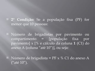  2ª Condição: Se a população fixa (PF) for
menor que 10 pessoas:
 Número de brigadistas por pavimento ou
compartimento = [população fixa por
pavimento] x [% e cálculo da coluna 1 (C1) do
anexo A (coluna “até 10”)], ou seja:
 Número de brigadista = PF x % C1 do anexo A
(“até 10”).
 