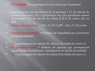  3ª Condição: Se a população fixa for maior que 10 pessoas:
= [(população fixa por pavimento de 10 pessoas) x (% de cálculo da
coluna 1 do anexo A)] + [(população fixa por pavimento menos
10 pessoas) x (% de cálculo da coluna 2 (C2) do anexo A)], ou
seja:
 Número de brigadistas = [10 x % C1] + [(PF – 10) x % C2], onde:
 Número de brigadistas = Número de brigadistas por pavimento
ou compartimento.
 C1 = porcentagem de cálculo da coluna 1 da tabela do anexo A.
 PF (população fixa) = número de pessoas que permanecem
regularmente na edificação, considerando os turnos de trabalho.
 C2 = porcentagem de cálculo da coluna 2 da tabela do anexo A.
 