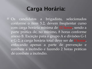 Carga Horária:
 Os candidatos a brigadista, selecionados
conforme o item 5.2, devem freqüentar curso
com carga horária mínima de 12 horas, sendo a
parte prática de, no mínimo, 8 horas conforme
anexo B. Exceção para o grupo A e divisões G-1
e G-2, a carga horária total deve ser de 4 horas,
enfocando apenas a parte de prevenção e
combate a incêndio e fazendo 2 horas práticas
de combate a incêndio.
 