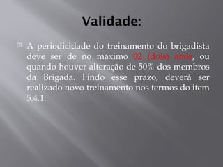 Validade:
 A periodicidade do treinamento do brigadista
deve ser de no máximo 02 (dois) anos, ou
quando houver alteração de 50% dos membros
da Brigada. Findo esse prazo, deverá ser
realizado novo treinamento nos termos do item
5.4.1.
 