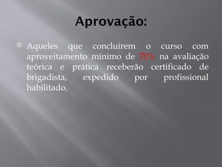 Aprovação:
 Aqueles que concluírem o curso com
aproveitamento mínimo de 70% na avaliação
teórica e prática receberão certificado de
brigadista, expedido por profissional
habilitado.
 