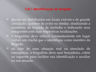 5.8.1 Identificação da brigada
 devem ser distribuídos em locais visíveis e de grande
circulação, quadros de aviso ou similar, sinalizando a
existência da brigada de incêndio e indicando seus
integrantes com suas respectivas localizações.
 o brigadista deve utilizar constantemente em lugar
visível um crachá que o identifique como membro da
Brigada.
 no caso de uma situação real ou simulado de
emergência, o brigadista deve usar braçadeira, colete
ou capacete para facilitar sua identificação e auxiliar
na sua atuação.
 
