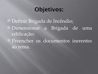 Objetivos:
 Definir Brigada de Incêndio;
 Dimensionar a Brigada de uma
edificação;
 Preencher os documentos inerentes
ao tema.
 