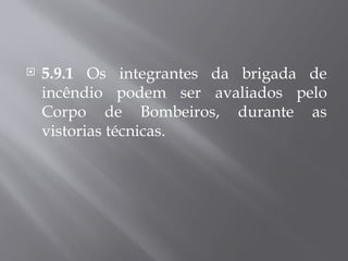  5.9.1 Os integrantes da brigada de
incêndio podem ser avaliados pelo
Corpo de Bombeiros, durante as
vistorias técnicas.
 