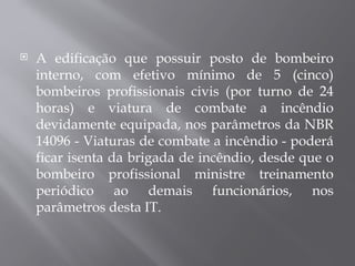  A edificação que possuir posto de bombeiro
interno, com efetivo mínimo de 5 (cinco)
bombeiros profissionais civis (por turno de 24
horas) e viatura de combate a incêndio
devidamente equipada, nos parâmetros da NBR
14096 - Viaturas de combate a incêndio - poderá
ficar isenta da brigada de incêndio, desde que o
bombeiro profissional ministre treinamento
periódico ao demais funcionários, nos
parâmetros desta IT.
 