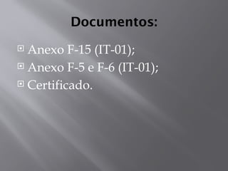 Documentos:
 Anexo F-15 (IT-01);
 Anexo F-5 e F-6 (IT-01);
 Certificado.
 