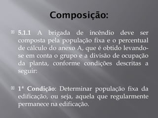 Composição:
 5.1.1 A brigada de incêndio deve ser
composta pela população fixa e o percentual
de cálculo do anexo A, que é obtido levando-
se em conta o grupo e a divisão de ocupação
da planta, conforme condições descritas a
seguir:
 1ª Condição: Determinar população fixa da
edificação, ou seja, aquela que regularmente
permanece na edificação.
 