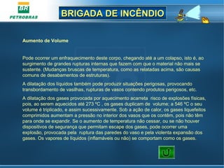BRIGADA DE INCÊNDIOBRIGADA DE INCÊNDIO
Aumento de Volume
Pode ocorrer um enfraquecimento deste corpo, chegando até a um colapso, isto é, ao
surgimento de grandes rupturas internas que fazem com que o material não mais se
sustente. (Mudanças bruscas de temperatura, como as relatadas acima, são causas
comuns de desabamentos de estruturas).
A dilatação dos líquidos também pode produzir situações perigosas, provocando
transbordamento de vasilhas, rupturas de vasos contendo produtos perigosos, etc.
A dilatação dos gases provocada por aquecimento acarreta risco de explosões físicas,
pois, ao serem aquecidos até 273 ºC , os gases duplicam de volume; a 546 ºC o seu
volume é triplicado, e assim sucessivamente. Sob a ação de calor, os gases liquefeitos
comprimidos aumentam a pressão no interior dos vasos que os contêm, pois não têm
para onde se expandir. Se o aumento de temperatura não cessar, ou se não houver
dispositivos de segurança que permitam escape dos gases, pode ocorrer uma
explosão, provocada pela ruptura das paredes do vaso e pela violenta expansão dos
gases. Os vapores de líquidos (inflamáveis ou não) se comportam como os gases.
 