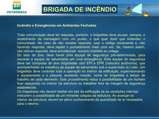 BRIGADA DE INCÊNDIOBRIGADA DE INCÊNDIO
Incêndio e Emergências em Ambientes Fechados 
Toda comunicação deve ter resposta, portanto, o brigadista deve acusar, sempre, o 
recebimento  da  mensagem  com  um  puxão,  o  que  quer  dizer  que  entendeu  o 
comunicado.  No  caso  de  não  receber  resposta,  usar  o  código  novamente  e,  não 
havendo  resposta,  deve  repetir  o  procedimento  mais  uma  vez.  Se,  mesmo  assim, 
não obtiver resposta, deve providenciar  socorro imediato ao colega. 
Do  lado  de  fora,  deve  haver  uma  equipe  de  segurança  pré-determinada,  para 
socorrer  a  equipe  de  salvamento  em  uma  emergência.  Esta  equipe  de  segurança 
deve  ser  composta  de  dois  brigadistas  com  EPI  e  EPR  (máscara  autônoma),  que 
acompanharão os trabalhos da equipe de salvamento sob a supervisão do Lider. Um 
brigadista deve controlar toda a operação no interior da edificação, supervisionando 
o  equipamento  e  o  pessoal,  anotando  missão,  nome  do  brigadista  e  tempo  de 
trabalho de cada elemento. Este procedimento reduz a possibilidade de um homem 
ficar esquecido no interior da estrutura ou trabalhar fora da margem de segurança 
estabelecida.
Os brigadistas não devem hesitar em sair da edificação se as condições internas 
indicarem a possibilidade de um iminente colapso da estrutura. Ao avançar no 
interior da estrutura, devem ter pleno conhecimento da quantidade de ar necessária 
para o retorno. 
 
