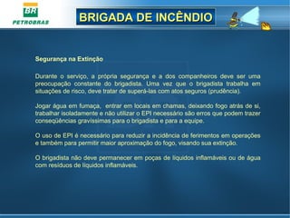 BRIGADA DE INCÊNDIOBRIGADA DE INCÊNDIO
Segurança na Extinção
 
Durante  o  serviço,  a  própria  segurança  e  a  dos  companheiros  deve  ser  uma 
preocupação  constante  do  brigadista.  Uma  vez  que  o  brigadista  trabalha  em 
situações de risco, deve tratar de superá-las com atos seguros (prudência).
Jogar água em fumaça,  entrar em locais em chamas, deixando fogo atrás de si, 
trabalhar isoladamente e não utilizar o EPI necessário são erros que podem trazer 
conseqüências gravíssimas para o brigadista e para a equipe.
O uso de EPI é necessário para reduzir a incidência de ferimentos em operações 
e também para permitir maior aproximação do fogo, visando sua extinção. 
O brigadista não deve permanecer em poças de líquidos inflamáveis ou de água 
com resíduos de líquidos inflamáveis.
 