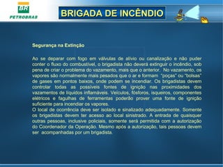 BRIGADA DE INCÊNDIOBRIGADA DE INCÊNDIO
Segurança na Extinção
Ao  se  deparar  com  fogo  em  válvulas  de  alívio  ou  canalização  e  não  puder 
conter o fluxo do combustível, o brigadista não deverá extinguir o incêndio, sob 
pena de criar o problema do vazamento, mais que o anterior.  No vazamento, os 
vapores são normalmente mais pesados que o ar e formam  “poças” ou “bolsas” 
de gases em pontos baixos, onde podem se incendiar. Os brigadistas devem 
controlar  todas  as  possíveis  fontes  de  ignição  nas  proximidades  dos 
vazamentos de líquidos inflamáveis. Veículos, fósforos, isqueiros, componentes 
elétricos  e  fagulhas  de  ferramentas  poderão  prover  uma  fonte  de  ignição 
suficiente para incendiar os vapores.
O local de ocorrência deve ser isolado e sinalizado adequadamente. Somente 
os  brigadistas  devem  ter  acesso  ao  local  sinistrado.  A  entrada  de  quaisquer 
outras pessoas, inclusive policiais, somente será permitida com a autorização 
do Coordenador da Operação. Mesmo após a autorização, tais pessoas devem 
ser  acompanhadas por um brigadista.
 