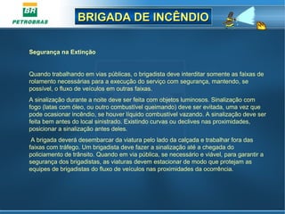 BRIGADA DE INCÊNDIOBRIGADA DE INCÊNDIO
Segurança na Extinção
Quando trabalhando em vias públicas, o brigadista deve interditar somente as faixas de 
rolamento necessárias para a execução do serviço com segurança, mantendo, se 
possível, o fluxo de veículos em outras faixas.
A sinalização durante a noite deve ser feita com objetos luminosos. Sinalização com 
fogo (latas com óleo, ou outro combustível queimando) deve ser evitada, uma vez que 
pode ocasionar incêndio, se houver líquido combustível vazando. A sinalização deve ser 
feita bem antes do local sinistrado. Existindo curvas ou declives nas proximidades, 
posicionar a sinalização antes deles.
 A brigada deverá desembarcar da viatura pelo lado da calçada e trabalhar fora das 
faixas com tráfego. Um brigadista deve fazer a sinalização até a chegada do 
policiamento de trânsito. Quando em via pública, se necessário e viável, para garantir a 
segurança dos brigadistas, as viaturas devem estacionar de modo que protejam as 
equipes de brigadistas do fluxo de veículos nas proximidades da ocorrência.
 