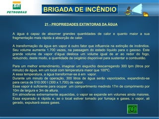 BRIGADA DE INCÊNDIOBRIGADA DE INCÊNDIO
21 - PROPRIEDADES EXTINTORAS DA ÁGUA
 
A  água  é  capaz  de  absorver  grandes  quantidades  de  calor  e  quanto  maior  a  sua 
fragmentação mais rápida a absorção de calor.
A transformação da água em vapor é outro fator que influencia na extinção de incêndios. 
Seu volume aumenta 1.700 vezes, na passagem do estado líquido para o gasoso. Este 
grande  volume  de  vapor  d’água  desloca  um  volume  igual  de  ar  ao  redor  do  fogo, 
reduzindo, deste modo, a quantidade de oxigênio disponível para sustentar a combustão.
Para um melhor entendimento, imaginar um esguicho descarregando 300 lpm (litros por 
minuto) de água, em um local com temperatura maior que 100ºC. 
A essa temperatura, a água transformar-se á em  vapor. 
Durante  um  minuto  de  operação,  300  litros  de  água  serão  vaporizados,  expandindo-se 
para cerca de 510.000 l (300 x 1.700) de vapor. 
Esse vapor é suficiente para ocupar  um compartimento medindo 17m de comprimento por 
10m de largura e 3m de altura. 
Em atmosferas extremamente aquecidas, o vapor se expande em volumes ainda maiores. 
Essa  expansão  é  rápida  e,  se  o  local  estiver  tomado  por  fumaça  e  gases,  o  vapor,  ali 
gerado, expulsará esses gases.
 