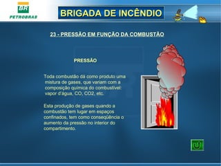 BRIGADA DE INCÊNDIOBRIGADA DE INCÊNDIO
PRESSÃO
Toda combustão dá como produto uma 
mistura de gases, que variam com a 
composição química do combustível: 
vapor d’água, CO, CO2, etc.
Esta produção de gases quando a 
combustão tem lugar em espaços 
confinados, tem como conseqüência o 
aumento da pressão no interior do 
compartimento.
23 - PRESSÃO EM FUNÇÃO DA COMBUSTÃO
 