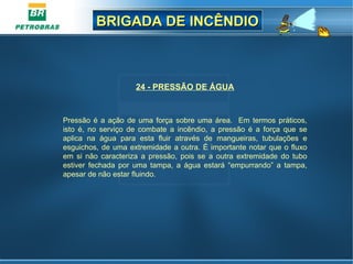 BRIGADA DE INCÊNDIOBRIGADA DE INCÊNDIO
24 - PRESSÃO DE ÁGUA
 
Pressão é a ação de uma força sobre uma área.  Em termos práticos, 
isto  é,  no  serviço  de  combate  a  incêndio,  a  pressão  é  a  força  que  se 
aplica  na  água  para  esta  fluir  através  de  mangueiras,  tubulações  e 
esguichos, de uma extremidade a outra. É importante notar que o fluxo 
em  si  não  caracteriza  a  pressão,  pois  se  a  outra  extremidade  do  tubo 
estiver  fechada  por  uma  tampa,  a  água  estará  “empurrando”  a  tampa, 
apesar de não estar fluindo.
 