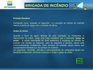 BRIGADA DE INCÊNDIOBRIGADA DE INCÊNDIO
Pressão Residual
 
Conhecida  como  “pressão  no  esguicho”,  é  a  pressão  da  bomba  de  incêndio 
menos a perda de carga com a variação de altura.
 
Golpe de Aríete
 
Quando  o  fluxo  de  água,  através  de  uma  tubulação  ou  mangueira,  é 
interrompido  de  súbito,  surge  uma  força  resultante  que  é  chamada  “golpe de
aríete”.    A  súbita  interrupção  do  fluxo  determina  a  mudança  de  sentido  da 
pressão  (da  bomba  ao  esguicho,  para  do  esguicho  à  bomba),  sendo  esta 
instantaneamente  multiplicada.  Esse  excesso  de  pressão  causa  danos  aos 
equipamentos hidráulicos e às bombas de incêndio.
Os  esguichos,  hidrantes,  válvulas  e  estranguladores  de  mangueira  devem  ser 
fechados lentamente, de forma a prevenir e evitar o golpe de aríete.
 